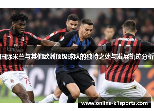 国际米兰与其他欧洲顶级球队的独特之处与发展轨迹分析