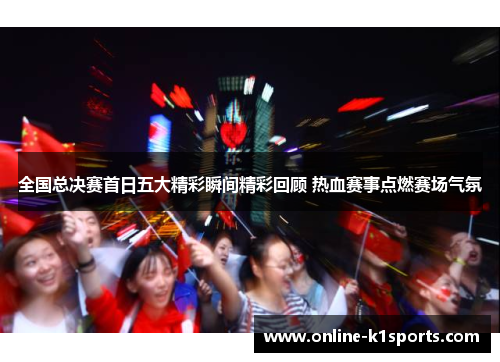 全国总决赛首日五大精彩瞬间精彩回顾 热血赛事点燃赛场气氛