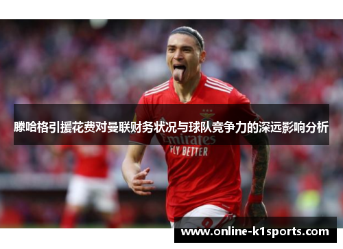 滕哈格引援花费对曼联财务状况与球队竞争力的深远影响分析