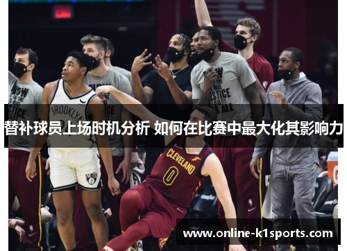 替补球员上场时机分析 如何在比赛中最大化其影响力